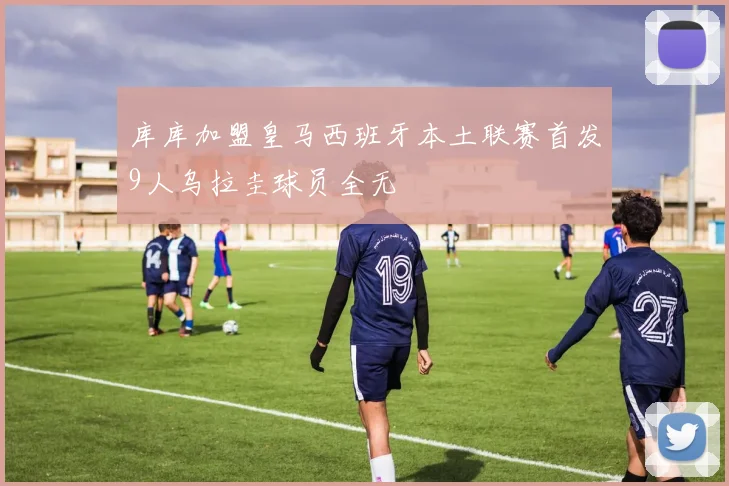 库库加盟皇马西班牙本土联赛首发9人乌拉圭球员全无