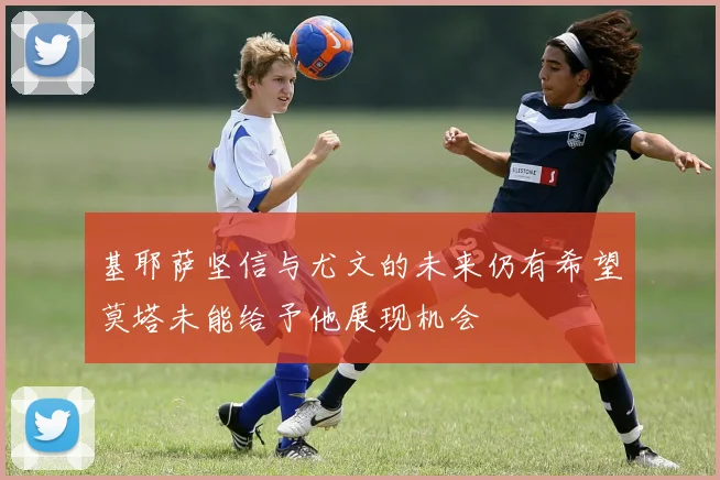 基耶萨坚信与尤文的未来仍有希望莫塔未能给予他展现机会