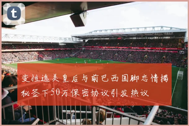 变性选美皇后与前巴西国脚恋情揭秘签下50万保密协议引发热议
