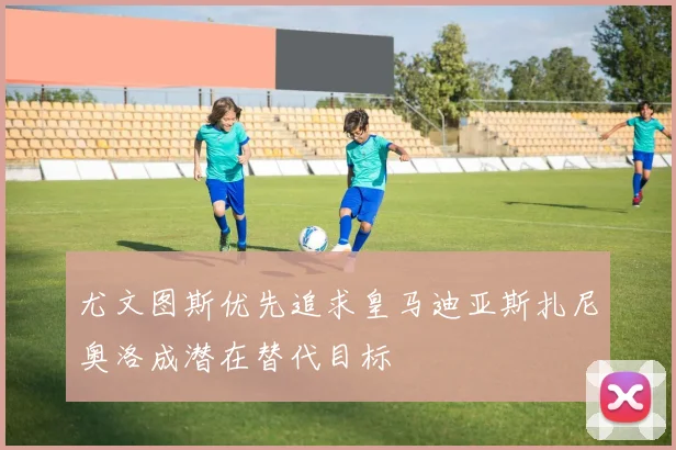 尤文图斯优先追求皇马迪亚斯扎尼奥洛成潜在替代目标