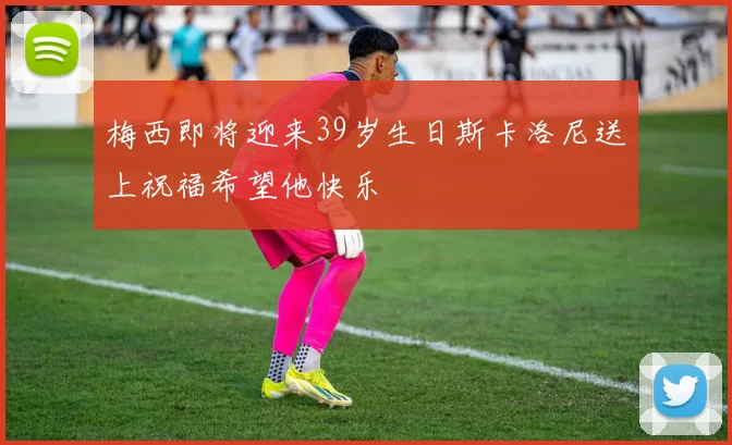 梅西即将迎来39岁生日斯卡洛尼送上祝福希望他快乐