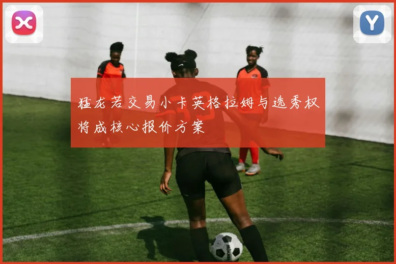 猛龙若交易小卡英格拉姆与选秀权将成核心报价方案