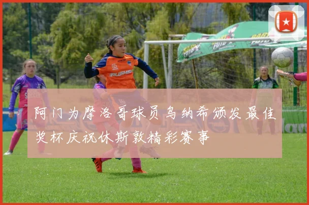 阿门为摩洛哥球员乌纳希颁发最佳奖杯庆祝休斯敦精彩赛事
