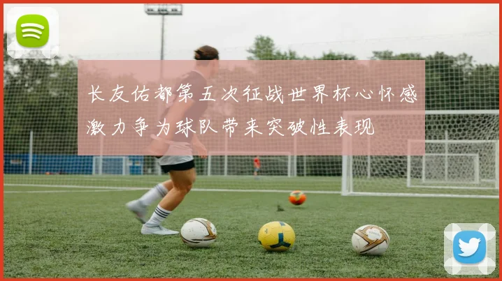 长友佑都第五次征战世界杯心怀感激力争为球队带来突破性表现