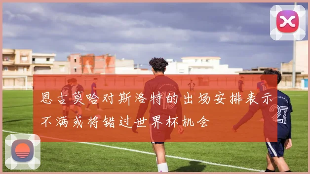 恩古莫哈对斯洛特的出场安排表示不满或将错过世界杯机会