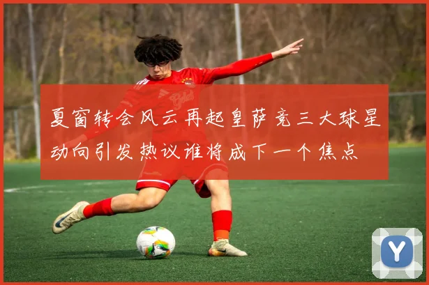 夏窗转会风云再起皇萨竞三大球星动向引发热议谁将成下一个焦点