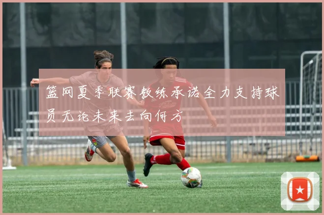 篮网夏季联赛教练承诺全力支持球员无论未来去向何方