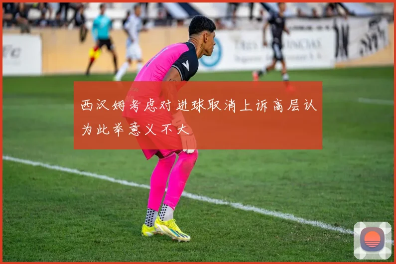 西汉姆考虑对进球取消上诉高层认为此举意义不大