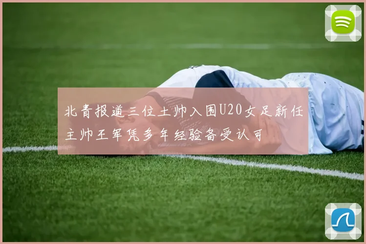 北青报道三位土帅入围U20女足新任主帅王军凭多年经验备受认可