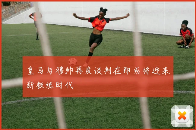 皇马与穆帅再度谈判在即或将迎来新教练时代