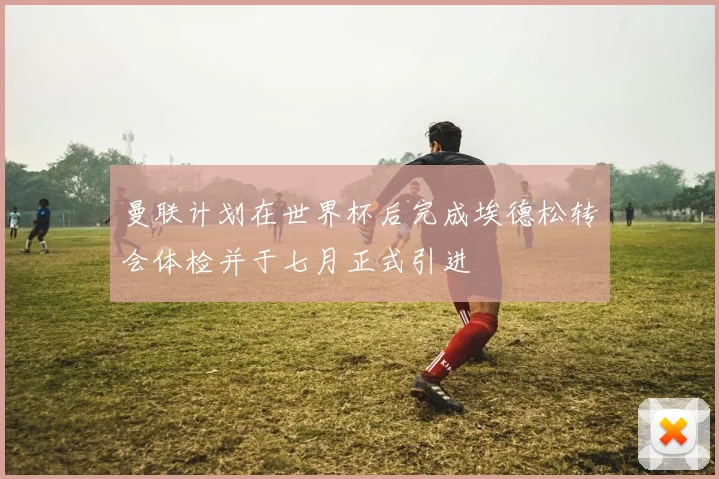 曼联计划在世界杯后完成埃德松转会体检并于七月正式引进