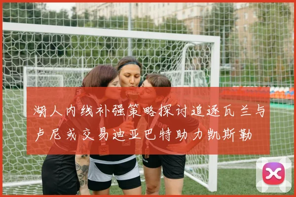 湖人内线补强策略探讨追逐瓦兰与卢尼或交易迪亚巴特助力凯斯勒