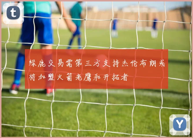 绿鹿交易需第三方支持杰伦布朗或将加盟火箭老鹰和开拓者