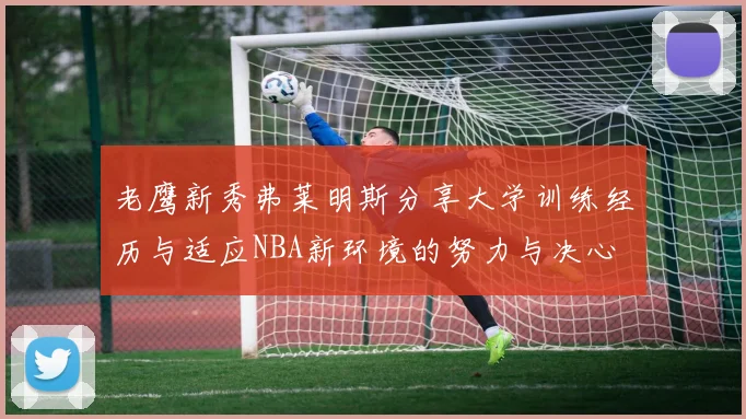 老鹰新秀弗莱明斯分享大学训练经历与适应NBA新环境的努力与决心
