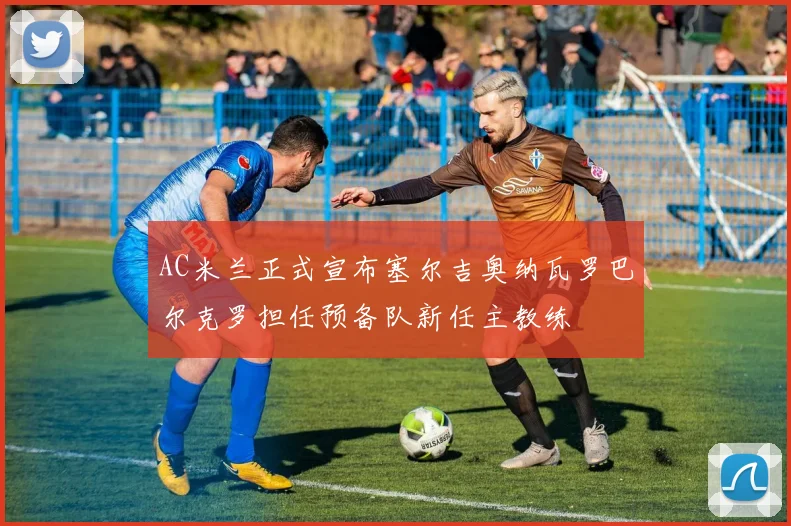 AC米兰正式宣布塞尔吉奥纳瓦罗巴尔克罗担任预备队新任主教练