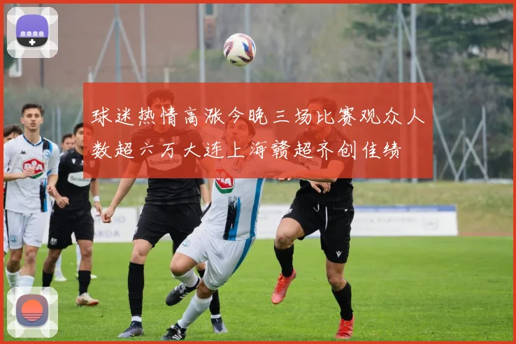 球迷热情高涨今晚三场比赛观众人数超六万大连上海赣超齐创佳绩