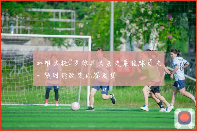 加维力挺C罗称其为历史最佳球员之一随时能改变比赛局势