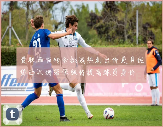 曼联面临转会挑战热刺出价更具优势西汉姆若保级将提高球员身价