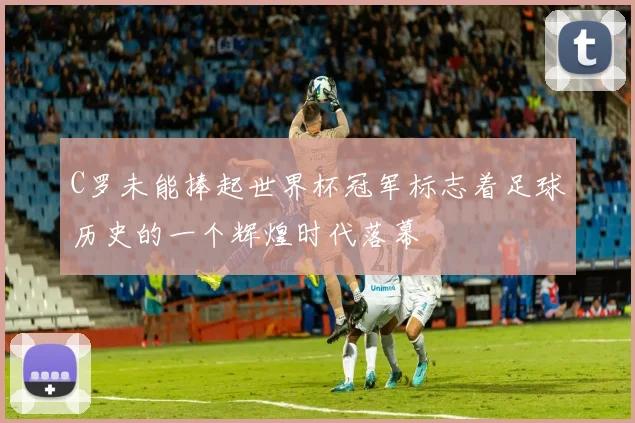 C罗未能捧起世界杯冠军标志着足球历史的一个辉煌时代落幕