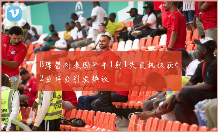 B席替补表现平平1射1失良机仅获62分评分引发热议