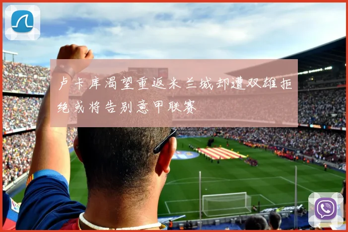 卢卡库渴望重返米兰城却遭双雄拒绝或将告别意甲联赛