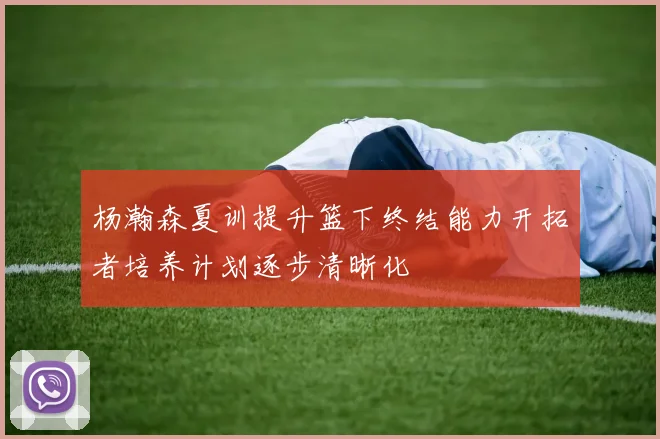 杨瀚森夏训提升篮下终结能力开拓者培养计划逐步清晰化