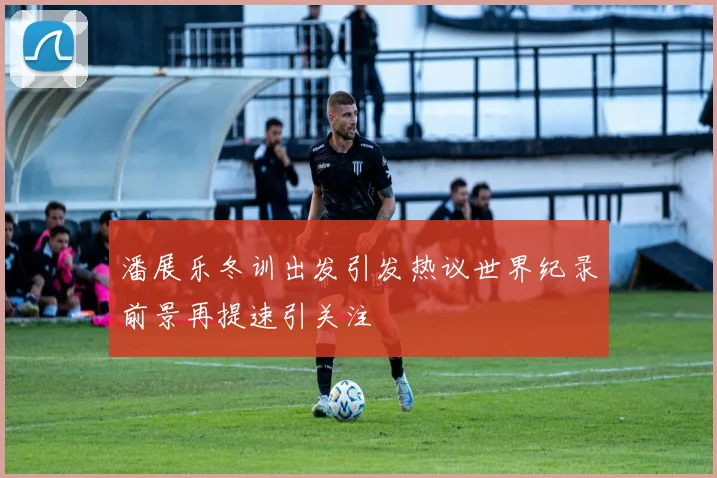 潘展乐冬训出发引发热议世界纪录前景再提速引关注